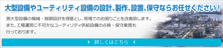 大型設備やユーティリティ設備の設計、製作、設置、保守ならお任せください！
